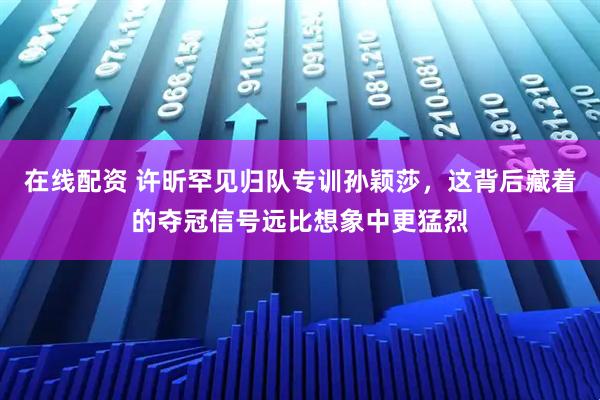 在线配资 许昕罕见归队专训孙颖莎，这背后藏着的夺冠信号远比想象中更猛烈